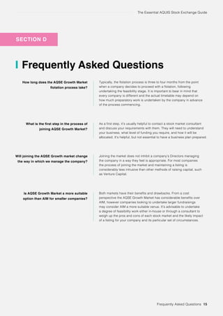 The Essential AQUIS Stock Exchange Guide
SECTION D
Frequently Asked Questions
How long does the AQSE Growth Market
flotation process take?
What is the first step in the process of
joining AQSE Growth Market?
Will joining the AQSE Growth market change
the way in which we manage the company?
Is AQSE Growth Market a more suitable
option than AIM for smaller companies?
Typically, the flotation process is three to four months from the point
when a company decides to proceed with a flotation, following
undertaking the feasibility stage. It is important to bear in mind that
every company is different and the actual timetable may depend on
how much preparatory work is undertaken by the company in advance
of the process commencing.
As a first step, it’s usually helpful to contact a stock market consultant
and discuss your requirements with them. They will need to understand
your business, what level of funding you require, and how it will be
allocated. It’s helpful, but not essential to have a business plan prepared.
Joining the market does not inhibit a company’s Directors managing
the company in a way they feel is appropriate. For most companies
the process of joining the market and maintaining a listing is
considerably less intrusive than other methods of raising capital, such
as Venture Capital.
Both markets have their benefits and drawbacks. From a cost
perspective the AQSE Growth Market has considerable benefits over
AIM, however companies looking to undertake larger fundraisings
may consider AIM a more suitable venue. It’s advisable to undertake
a degree of feasibility work either in-house or through a consultant to
weigh up the pros and cons of each stock market and the likely impact
of a listing for your company and its particular set of circumstances.
Frequently Asked Questions 15
 