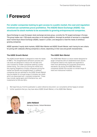 The Essential AQUIS Stock Exchange Guide
Foreword
The AQSE Growth Market
The AQSE Growth Market is designed to meet the needs
of SME’s. The straightforward admission process and
rule book are designed to reduce the red tape and
cost involved for smaller companies seeking a public
market listing. The criteria for joining the market and
the ongoing obligations of those companies joining the
market are flexible and straightforward. In addition,
companies that are admitted to the AQSE Growth Market
may be eligible for a broad range of company tax reliefs
which are associated with ‘unquoted companies’. These
may include capital gains and inheritance tax, and
investments for EIS and ISA’s.
The AQSE Main Market
The AQSE Main Board is a stock market designed for
larger companies with an established track record.
Companies listed on the market are expected to
meet more demanding UK Corporate Governance
standards. By joining the AQSE Main Board
companies benefit from access to a broad range of
retail and institutional investors.
John Holland
Managing Director, Holland Bendelow
We hope that you find this publication a useful reference document, our consultants will be happy to answer
further questions that you may have about AQSE Growth Market, or the AQSE Main Market.
Foreword 3
For smaller companies looking to gain access to a public market, the cost and regulation
involved can sometimes prove prohibitive. The AQUIS Stock Exchange (AQSE) has
structured its stock markets to be accessible to growing entrepreneurial companies.
Aquis Exchange is a pan-European stock exchange services group, currently the 7th largest exchange in Europe.
The group trades over 1700 equity securities on its trading platform. Amongst its portfolio of services is a regulated
stock market Aquis Stock Exchange (AQSE), based in London, and designed to meet the needs of ambitious
growing companies.
AQSE operates 2 equity stock markets, AQSE Main Market and AQSE Growth Market, each having its own criteria
for joining with rulebooks offering companies a choice, depending on their size and growth characteristics.
 