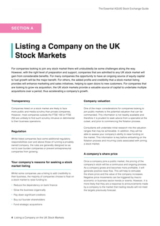 The Essential AQUIS Stock Exchange Guide
4 Listing a Company on the UK Stock Markets
Listing a Company on the UK
Stock Markets
For companies looking to join any stock market there will undoubtedly be some challenges along the way.
However, with the right level of preparation and support, companies that are admitted to any UK stock market will
gain from considerable benefits. For many companies the opportunity to have an ongoing source of equity capital
to fuel growth will be the major benefit. For others, the added profile and credibility that a stock market listing
provides will enhance marketing and sales initiatives, helping to open doors to new customers. For companies that
are looking to grow via acquisition, the UK stock markets provide a valuable source of capital to undertake multiple
acquisitions over a period, thus accelerating a company’s growth.
Transparency
Companies listed on a stock market are likely to face
more public and media scrutiny than private companies.
However, most companies outside the FTSE 100 or FTSE
250 are unlikely to find such scrutiny intrusive or detrimental
to their business operations.
Regulation
Whilst listed companies face some additional regulatory
responsibilities over and above those of running a privately
owned company, the rules are generally designed so as
not to over burden companies or prevent entrepreneurial
companies from growing.
Your company’s reasons for seeking a stock
market listing
Whilst some companies use a listing to add credibility to
their business, the majority of companies choose to float on
a stock market to raise funding to;
• Reduce the dependency on bank finance
• Grow the business organically
• Pay down significant creditors
• Buy out founder shareholders
• Fund strategic acquisitions
Company valuation
One of the major considerations for companies looking to
join public markets is the potential valuation that can be
commanded. This information is not readily available and
therefore it is prudent to seek advice from a specialist at the
outset, and prior to commencing the flotation process.
Consultants will undertake initial research into the valuation
ranges that may be achievable. In addition, they will be
able to assess your company’s ability to raise funding on
the market. This information is key before embarking on the
flotation process and incurring costs associated with joining
a stock market.
A company’s share price
Once a company joins a public market, the pricing of the
company’s stock will be a continuous and ongoing process.
As a company grows and becomes more profitable, it will
generate positive news flow. This will help to stimulate
the share price and the value of the company increases.
Negative price movements can be triggered by macro-
economic or business sector trends or events. However, it is
more likely that they are a response to announcements made
by a company to the market that trading results will not meet
the targets previously forecast.
SECTION A
 
