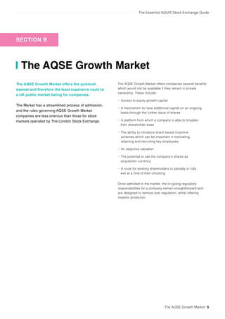 The Essential AQUIS Stock Exchange Guide
The AQSE Growth Market 5
SECTION B
The AQSE Growth Market
The AQSE Growth Market offers the quickest,
easiest and therefore the least expensive route to
a UK public market listing for companies.
The Market has a streamlined process of admission,
and the rules governing AQSE Growth Market
companies are less onerous than those for stock
markets operated by The London Stock Exchange.
The AQSE Growth Market offers companies several benefits
which would not be available if they remain in private
ownership. These include:
• Access to equity growth capital
• A mechanism to raise additional capital on an ongoing
basis through the further issue of shares
• A platform from which a company is able to broaden
their shareholder base
• The ability to introduce share based incentive
schemes which can be important in motivating,
retaining and recruiting key employees
• An objective valuation
• The potential to use the company’s shares as
acquisition currency
• A route for existing shareholders to partially or fully
exit at a time of their choosing
Once admitted to the market, the on-going regulatory
responsibilities for a company remain straightforward and
are designed to remove over regulation, whilst offering
investor protection.
 
