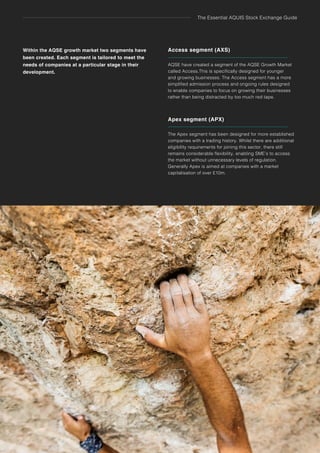 The Essential AQUIS Stock Exchange Guide
6 Standard Listing Overview
Access segment (AXS)
AQSE have created a segment of the AQSE Growth Market
called Access.This is specifically designed for younger
and growing businesses. The Access segment has a more
simplified admission process and ongoing rules designed
to enable companies to focus on growing their businesses
rather than being distracted by too much red tape.
6 The NEX Exchange Growth Market
Apex segment (APX)
The Apex segment has been designed for more established
companies with a trading history. Whilst there are additional
eligibility requirements for joining this sector, there still
remains considerable flexibility, enabling SME’s to access
the market without unnecessary levels of regulation.
Generally Apex is aimed at companies with a market
capitalisation of over £10m.
Within the AQSE growth market two segments have
been created. Each segment is tailored to meet the
needs of companies at a particular stage in their
development.
 