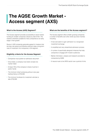 The Essential AQUIS Stock Exchange Guide
The AQSE Growth Market - Access segment (AXS) 7
The AQSE Growth Market -
Access segment (AXS)
What is the Access (AXS) Segment?
The Access segment provides accessibility to stock market
funding for smaller companies valued at under £10m. The
market is therefore suitable for many companies at an early
stage in their growth.
Stocks in AXS companies generally appeal to investors that
are less risk averse and therefore willing to take a long-term
view of investment into companies in the segment.
Eligibility criteria for the Access Segment
• Companies must publish an admission document
• Once listed, a company must retain at least one
market maker
• At least 10% of the company’s shares must be in
public hands
• The minimum initial fundraising without a two year
trading history is £750,000
• The minimum fundraise for investment vehicles is
also £750,000
What are the benefits of the Access segment?
The Access segment offers smaller growing companies
a number of benefits over other small cap stock markets
including;
• A low-cost option to gain admission to a recognised
investment exchange
• A simplified and very streamlined admission process
• A number of specifically designed initiatives that help
companies to engage with investor audiences
• Market information, analysis and research provided to
companies by AQSE
• A natural route to the APEX sector over a period of time
 
