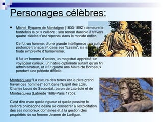Personages célèbres: Michel Eyquem de Montaigne  (1533-1592) demeure le bordelais le plus célèbre ; son renom durable à travers quatre siècles s’est répandu dans le monde entier.   Ce fut un homme, d’une grande intelligence ; sa culture profonde transparaît dans ses &quot;Essais&quot;, sa sagesse est toute empreinte d’humanisme.   Il fut un homme d’action, un magistrat apprécié, un voyageur curieux, un habile diplomate autant qu’un fin administrateur, et il fut quatre ans Maire de Bordeaux pendant une période difficile. Montesquieu :&quot;La culture des terres est le plus grand travail des hommes&quot; écrit dans l'Esprit des Lois, Charles Louis de Secondat, baron de Labrède et de Montesquieu (Labrède 1689-Paris 1755). C'est dire avec quelle rigueur et quelle passion le célèbre philosophe désire se consacrer à l'exploitation des ses nombreux domaines et à la gestion des propriétés de sa femme Jeanne de Lartigue. 