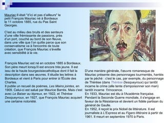 Mauriac :Il était &quot;d’ici et pas d’ailleurs&quot; le petit François Mauriac né à Bordeaux  le 11 octobre 1885, rue du Pas Saint Georges.   C'est au milieu des bruits et des senteurs d’une ville frémissante de passions, près d’un port, couché au bord de son fleuve, dans une ville que l’on quitte parce que son conservatisme va à l'encontre de toute création, que François Mauriac s’éveille avec sensibilité à la vie. D'une manière générale, l'œuvre romanesque de Mauriac présente des personnages tourmentés, hantés par le péché : c'est le cas, par exemple, du personnage de Thérèse (dans  Thérèse   Desqueyroux ) qui tantôt incarne le crime (elle tente d'empoisonner son mari) tantôt incarne  l'innocence.  En 1933, Mauriac est élu à l'Académie française.  Pendant la Seconde Guerre mondiale, il s'engage en faveur de la Résistance et devient un fidèle partisan du général de Gaulle.  En 1952, il reçoit le prix Nobel de littérature. Il est journaliste à  L'Express  et au  Figaro littéraire  à partir de 1961. Il meurt en septembre 1970 à Paris.  François Mauriac est né en octobre 1885 à Bordeaux. Son père meurt lorsqu'il est encore très jeune. Il est issu de la haute bourgeoisiecatholique dont il fait la description dans ses œuvres. Il étudie les lettres à Bordeaux et vient à Paris pour entrer à l'École des Chartes.  Il publie un recueil de poèmes,  Les Mains jointes , en 1909. Celui-ci est salué par Maurice Barrès. Mais c'est avec  Le Baiser au lépreux , en 1922, et  Thérèse Desqueyroux , en 1927, que François Mauriac acquiert une certaine notoriété. 