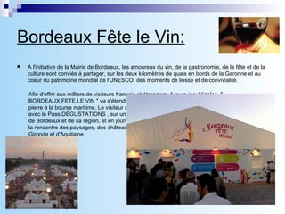 Bordeaux Fête le Vin: A l'initiative de la Mairie de Bordeaux, les amoureux du vin, de la gastronomie, de la fête et de la culture sont conviés à partager, sur les deux kilomètres de quais en bords de la Garonne et au coeur du patrimoine mondial de l'UNESCO, des moments de liesse et de convivialité. Afin d'offrir aux milliers de visiteurs français et étrangers, 4 jours inoubliables, &quot; BORDEAUX FETE LE VIN &quot; va s'étendre sur les quais de la ville, du pont de pierre à la bourse maritime. Le visiteur aura ainsi la possibilité de savourer avec le Pass DEGUSTATIONS , sur un seul site, les millésimes des vignobles de Bordeaux et de sa région, et en journée avec le Pass VIGNOBLES, d'aller à la rencontre des paysages, des châteaux viticoles et du patrimoine de la Gironde et d'Aquitaine. 