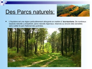 Des Parcs naturels: L’Aquitaine est une région particulièrement attrayante en matière d’  éco-tourisme . De nombreux espaces naturels y prospèrent, parcs naturels régionaux, réserves ou encore sites sensibles sans oublier le parc National des pyrénées.  Qu’il s’agisse du  Parc Naturel Régional des Landes de Gascogne  ou de celui du Périgord-Limousin, l’objectif est bien de donner accès à ce patrimoine naturel et culturel au plus large public possible. Les parcs favorisent les actions en faveur de l’économie locale ainsi que les innovations et expérimentations dans une constante attention à l’équilibre naturel des lieux.  Les deux parcs proposent des activités variées : pistes cyclables, sentiers de randonnée pédestre ou équestre, canoë, visites guidées, ateliers pédagogiques, accueil de séminaires… .Ils se distinguent, ensuite, par leur situation géographique dont découlent des différences géologiques, floristiques, culturelles ou encore architecturales.  