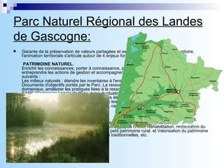 Parc Naturel Régional des Landes de Gascogne: Garante de la préservation de valeurs partagées et essentielles pour l'avenir du territoire, l'animation territoriale s'articule autour de 4 enjeux forts, au cœur de la Charte.    PATRIMOINE NATUREL.   Enrichir les connaissances, porter à connaissance, poursuivre et développer la concertation, entreprendre les actions de gestion et accompagner les porteurs de projet dans les domaines suivants :  Les milieux naturels : étendre les inventaires à l'ensemble du territoire. Engager les actions des Documents d'objectifs portés par le Parc. La ressource en eau : gérer les cours d'eaux domaniaux, améliorer les pratiques liées à la ressource eneau, animer la mise en œuvre du SAGE (Comission Locale de l'Eau, suivi, évaluation, assistance, etc.). Forêt et agriculture durable : favoriser la diversité biologique et les éléments d'identité paysagère du massif, poursuivre et développer la concertation avec les acteurs forestiers et agricoles. Qualité du territoire et intégration des activités : déchets, carrières, sites et nouvelles activités.  PATRIMOINE CULTUREL .  Action autour du patrimoine de l'airial, la restauration du bâti ancien et du petit patrimoine.Connaissance, préservation et valorisation de l'Airial, Réhabilitation, restauration du patrimoine bâti (églises, châteaux, etc.) et du petit patrimoine rural. et Valorisation du patrimoine et de son identité : langue gasconne, cultures traditionnelles, etc.  