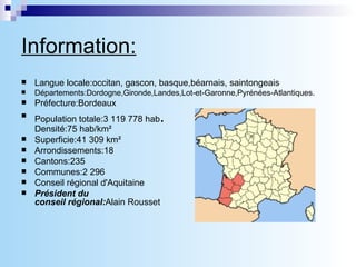 Information: Langue locale:occitan, gascon, basque,béarnais, saintongeais Départements:Dordogne,Gironde,Landes,Lot-et-Garonne,Pyrénées-Atlantiques. Préfecture:Bordeaux Population totale:3 119 778 hab . Densité:75 hab/km² Superficie:41 309 km² Arrondissements:18 Cantons:235 Communes:2 296 Conseil régional d'Aquitaine Président du conseil régional: Alain Rousset 