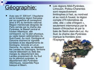 Géographie:   Avec ses 41 309 km², l'Aquitaine est la troisième région française par sa superficie et correspond ainsi à 8% du territoire national. Région méridionale éloignée de Paris cernée par la chaîne des Pyrénées, le Massif central et l'océan Atlantique, elle correspond, sur le plan physique, au vaste bassin sédimentaire du Sud-Ouest. Au nord, Dordogne et Garonne draînent le vignoble bordelais et les départements de Dordogne, Gironde et Lot-et-Garonne. Au centre, se déploient les Landes de Gascogne, territoire naturel débordant au delà des marges du département des Landes proprement dit. Au Sud sur le piémont pyrénéen, le département des Pyrénées-Atlantiques, rassemble Pays basque et Béarn. Les régions Midi-Pyrénées, Limousin, Poitou-Charentes sont respectivement limitrophes à l'est, au nord-est et au nord.À l'ouest, la région compte 275 kilomètres de côte, dite « côte d'Argent », seulement interrompus par le bassin d'Arcachon et par la baie de Saint-Jean-de-Luz. Au Sud, la chaîne des Pyrénées marque la frontière avec l'Espagne. 
