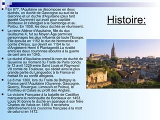 Histoire: En 877, l'Aquitaine se décompose en deux duchés, un duché de Gascogne au sud de la Garonne et un duché d'Aquitaine (plus tard appelé Guyenne) qui avait pour capitale Bordeaux et s'étendait à la Saintonge et au Poitou. En 1058, les deux duchés se réunissent. La reine Aliénor d'Aquitaine, fille du duc Guillaume X, fut au Moyen Âge parmi les personnages les plus influents de toute l'Europe. Elle épousa en 1152 le duc de Normandie et comte d'Anjou, qui devint en 1154 le roi d'Angleterre Henri II Plantagenêt.La rivalité entre les deux couronnes aboutira à la guerre de cent ans en 1345. Le duché d'Aquitaine prend le nom de duché de Guyenne au moment du Traité de Paris conclu le 12 avril 1229 entre Saint Louis et Raymond VII comte de Toulouse, qui cédait ainsi la plus grande partie du Languedoc à la France et mettait fin au conflit albigeois. Le 8 mai 1360, lors du Traité de Brétigny la France perd l’Aquitaine (Guyenne, Gascogne, Quercy, Rouergue, Limousin et Poitou), le Ponthieu et Calais au profit des Anglais. La victoire Française à la bataille de Castillon marquera la reconquête de Bordeaux en 1453. Louis XI donne le duché en apanage à son frère Charles de Valois en 1469. Il reviendra définitivement à la couronne française à la mort de celui-ci en 1472. 