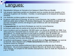 Langues: Signalisation bilingue en français et en basque à Saint-Pée-sur-Nivelle. Les langues régionales parlées en Aquitaine sont au nombre de trois (quatre si l'on distingue le gascon de l'occitan) : l'occitan, le saintongeais et le basque (en basque : euskara). Les dialectes occitans parlés en Aquitaine sont : le gascon parlé dans la Gironde, le sud du Lot-et-Garonne, les Landes, y compris le béarnais parlé dans le Béarn (Pyrénées-Atlantiques). Sa spécificité est telle qu'il est souvent considéré comme une langue à part entière au sein de l'ensemble linguistique d'oc.  le  languedocien  du sud de la Dordogne au nord du Lot-et-Garonne  le limousin parlé dans le centre et le nord de la Dordogne.  Leurs locuteurs sont en Aquitaine 160.600 selon une étude de l'INSEE de 1999. Il se retrouvent pour l'essentiel dans le monde rural : un quart sont agriculteurs ou anciens agriculteurs. Le monde agricole et rural reste en quelque sorte le gardien de l'occitan : c’est en Dordogne qu’il est relativement le plus répandu, puis dans les Landes et les Pyrénées-Atlantiques. C’est dans ce dernier département que les foyers d’occitan sont les plus développés. Le poitevin-saintongeais, langue d'oïl, est parlé dans le  Pays de Gabaye , au nord de la Gironde, dans l'enclave de la  Petite Gavacherie (Gironde), ainsi que dans l'extrême-ouest du Périgord. Le basque est parlé traditionnellement dans la partie occidentale des Pyrénées-Atlantiques : les provinces basques de Basse-Navarre, de Soule et du Labourd. Au Pays basque, on compte 63 000 adultes bascophones. Dans le reste de l’Aquitaine, il y en a 11 000. 