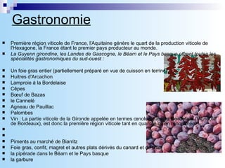 Gastronomie   Première région viticole de France, l'Aquitaine génère le quart de la production viticole de l'Hexagone, la France étant le premier pays producteur au monde.  La Guyenn girondine, les Landes de Gascogne, le Béarn et le Pays basque offrent toutes les spécialités gastronomiques du sud-ouest : Un foie gras entier (partiellement préparé en vue de cuisson en terrine). Huitres d'Arcachon  Lamproie à la Bordelaise  Cêpes  Bœuf de Bazas  le Cannelé  Agneau de Pauillac Palombes  Vin : La partie viticole de la Gironde appelée en termes œnologiques, le  Bordelais  (Vignoble de Bordeaux), est donc la première région viticole tant en quantité qu'en renommée.        Piments au marché de Biarritz Foie gras, confit, magret et autres plats dérivés du canard et de l'oie,  la pipérade dans le Béarn et le Pays basque  la garbure  