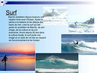 Surf   Biarritz entretient depuis toujours une relation forte avec l'Océan. Après la pêche à la baleine et les débuts des bains de mer, c'est le surf qui fait partie du quotidien de Biarritz, de son image, de sa culture et de son économie. Ancré depuis 50 ans dans la culture locale, le surf porte une image et un style de vie liés au respect de l'environnement et de l'océan   