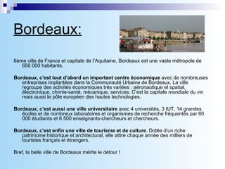Bordeaux: 6ème ville de France et capitale de l’Aquitaine, Bordeaux est une vaste métropole de 650 000 habitants.   Bordeaux, c’est tout d’abord un important centre économique  avec de nombreuses entreprises implantées dans la Communauté Urbaine de Bordeaux. La ville regroupe des activités économiques très variées : aéronautique et spatial, électronique, chimie-santé, mécanique, services. C’est la capitale mondiale du vin mais aussi le pôle européen des hautes technologies.   Bordeaux, c’est aussi une ville universitaire  avec 4 universités, 3 IUT, 14 grandes écoles et de nombreux laboratoires et organismes de recherche fréquentés par 60 000 étudiants et 6 500 enseignants-chercheurs et chercheurs. Bordeaux, c’est enfin   une ville de tourisme et de culture . Dotée d’un riche patrimoine historique et architectural, elle attire chaque année des milliers de touristes français et étrangers.    Bref, la belle ville de Bordeaux mérite le détour ! 