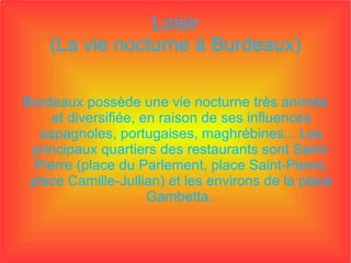 Loisir (La vie nocturne à Burdeaux) Bordeaux possède une vie nocturne très animée et diversifiée, en raison de ses influences espagnoles, portugaises, maghrébines... Les principaux quartiers des restaurants sont Saint-Pierre (place du Parlement, place Saint-Pierre, place Camille-Jullian) et les environs de la place Gambetta.  
