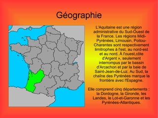 Géographie L'Aquitaine est une région administrative du Sud-Ouest de la France. Les régions Midi-Pyrénées, Limousin, Poitou- Charentes  sont  respectivement   limitrophes  à l'est, au nord-est et au nord. À l'ouest,côte d'Argent », seulement interrompus par le bassin d'Arcachon et par la baie de Saint-Jean-de-Luz. Au Sud, la chaîne des Pyrénées marque la frontière avec l'Espagne. Elle comprend cinq départements : la Dordogne, la Gironde, les Landes, le Lot-et-Garonne et les Pyrénées-Atlantiques. 