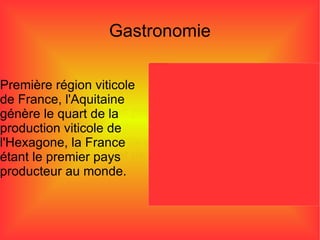 Première région viticole  de France, l'Aquitaine  génère le quart de la  production viticole de  l'Hexagone, la France  étant le premier pays  producteur au monde.  Gastronomie Mais il y a des autres plats comme le foie gras qui est une spécialité culinaire à base de foie frais issu de l'élevage puis de l'engraissement par gavage d’oies et de canards.  