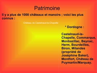 Patrimoine Il y a plus de 1000 châteaux et manoirs ; voici les plus connus : * Dordogne : Castelnaud-la-Chapelle, Commarque, Monbazillac, Beynac, Herm, Bourdeilles, Biron, Milandes (propriété de Joséphine Baker), Montfort, Château de Puymartin/Marquay. Château de Castelnaud-la-Chapelle 