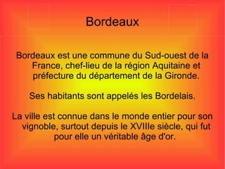 Bordeaux Bordeaux est une commune du Sud-ouest de la France, chef-lieu de la région Aquitaine et préfecture du département de la Gironde. Ses habitants sont appelés les Bordelais. La ville est connue dans le monde entier pour son vignoble, surtout depuis le XVIIIe siècle, qui fut pour elle un véritable âge d'or.  