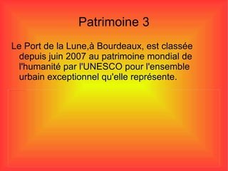 Patrimoine 3 Le Port de la Lune,à Bourdeaux, est classée depuis juin 2007 au patrimoine mondial de l'humanité par l'UNESCO pour l'ensemble urbain exceptionnel qu'elle représente. 