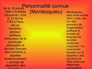 Personnalité connue  (Montesquieu) Né le 18 janvier 1689 à la Brède (Guyenne), mort le 10 février 1755 à Paris, est un moraliste, penseur politique, précurseur de la sociologie, philosophe et écrivain français des Lumières.s, appelée postérieurement « principe de séparation des pouvoirs ». Montesquieu, avec entre autres John Locke, est l'un des penseurs de l'organisation politique et sociale sur lesquels les sociétés modernes s'appuient. Il a notamment travaillé sur la répartition des fonctions de l'État entre ses différentes composante. 