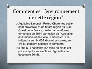 Comment est l’environnement
de cette région?
O Aquitaine-Limousin-Poitou-Charentes est le
nom provisoire d'une future région du Sud-
Ouest de la France, créée par la réforme
territoriale de 2014 par fusion de l’Aquitaine,
du Limousin et de Poitou-Charentes. Elle
s’étendra sur 84 036 kilomètres carrés, soit
1/8 du territoire national et comptera
O 5 808 594 habitants (Sa mise en place est
prévue après les élections régionales de
décembre 2015).
 