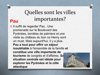 Quelles sont les villes
importantes?Pau
O Il suffit de regarder Pau . Une
promenade sur le Boulevard des
Pyrénées, bordées de palmiers et une
visite au château du bon roi Henry sont
un must. Mais aujourd'hui, il y a plus.
Pau a tout pour offrir un séjour
inoubliable à l'ensemble de la famille et
constitue une ville importante de
tourisme de congrès et d'affaires. Sa
situation centrale est idéale pour
explorer les Pyrénées et la côte
atlantique
 