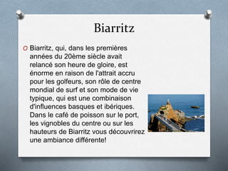 Biarritz
O Biarritz, qui, dans les premières
années du 20ème siècle avait
relancé son heure de gloire, est
énorme en raison de l'attrait accru
pour les golfeurs, son rôle de centre
mondial de surf et son mode de vie
typique, qui est une combinaison
d'influences basques et ibériques.
Dans le café de poisson sur le port,
les vignobles du centre ou sur les
hauteurs de Biarritz vous découvrirez
une ambiance différente!
 