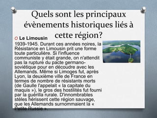 Quels sont les principaux
évènements historiques liés à
cette région?O Le Limousin
1939-1945. Durant ces années noires, la
Résistance en Limousin prit une forme
toute particulière. Si l'influence
communiste y était grande, on n'attendit
pas la rupture du pacte germano-
soviétique pour en découdre avec les
Allemands. Même si Limoges fut, après
Lyon, la deuxième ville de France en
termes de nombre de résistants morts
(de Gaulle l'appelait « la capitale du
maquis »), le gros des hostilités fut fourni
par la guérilla rurale. D'innombrables
stèles hérissent cette région sauvage,
que les Allemands surnommaient la «
Petite Russie ».
 