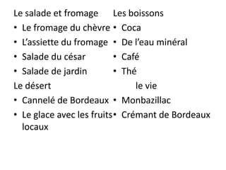 Le salade et fromage Les boissons
• Le fromage du chèvre • Coca
• L’assiette du fromage • De l’eau minéral
• Salade du césar          • Café
• Salade de jardin         • Thé
Le désert                       le vie
• Cannelé de Bordeaux • Monbazillac
• Le glace avec les fruits • Crémant de Bordeaux
  locaux
 