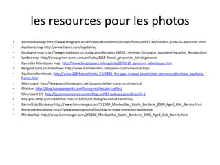 les resources pour les photos
•   Aquitaine village-http://www.telegraph.co.uk/travel/destinations/europe/france/6950786/Insiders-guide-to-Aquitaine.html
•   Aquitaine map-http://www.france.com/aquitaine/
•   Dordogne map-http://www.tripadvisor.co.uk/VacationRentals-g187081-Reviews-Dordogne_Aquitaine-Vacation_Rentals.html
•   Landes map-http://www.green-acres.com/en/actu/2154-french_properties_lot-et-garonne
•   Pyrénées Atlantiques map- http://www.bergtoppers.nl/engels/gr10/GR10_pyrenees_atlantiques.htm
•   Perigord ruins (in slideshow)-http://www.hannawinery.com/wine-club/wine-club-trips
•   Aquitaine farmlands- http://www.123rf.com/photo_2425845_the-pays-basque-countryside-pyrenees-atlantique-aquitaine-
    france.html
•   Silver coast- http://www.sunshineestates.net/property/silver-coast-north-central
•   Chataux- http://blog.luxuryproperty.com/luxury-real-estate-castles/
•   Silver coast (2)- http://gastronomieetvin.centerblog.net/87-balades-girondines?ii=1
•   Foie gras- http://localaddition.com/2012/05/01/foie-gras-out-of-california/
•   Cannelé de Bordeaux-http://www.bienmanger.com/2F1300_Monbazillac_Castle_Borderie_2000_Aged_Oak_Barrels.html
•   Entrecôte bordelaise-http://www.videojug.com/film/how-to-make-entrecote-bordelaise
•   Monbazillac-http://www.bienmanger.com/2F1300_Monbazillac_Castle_Borderie_2000_Aged_Oak_Barrels.html
 