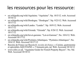 les ressources pour les ressource:
• en.wikipedia.org/wiki/Aquitaine. “Aquitaine”. Np. 10/3/12. web. Accessed
  10/16/12
• en.wikipedia.org/wiki/Dordogne. “Dordogne”. Np. 9/23/12. Web. Accessed
  10/17/12
• en.wikipedia.org/wiki/Landes. “Landes”. Np. 10/9/12. Web. Accessed
  10/17/12
• en.wikipedia.org/wiki/Gironde. “Gironde”. Np. 8/26/12. Web. Accessed
  10/17/12
• en.wikipedia.org/wiki/lot-et-garonne. “Lot-et-Garrone”. No. 10/6/12. Web.
  Accessed 10/17/12
• en.wikipedia.org/wiki/Pyrénées-Atlantiques. “Pyrénées-Atlantiques”. No.
  10/6/12. Web. Accessed 10/17/12
• Recoins de France sur Recoin.fr. recoins de france. « Cuisine, gastronomie
  et spécialités AQUITAINE ». l’Annuaire.pro, nd. Web. Accessed 10/16/12
• www.sifex.co.uk. “Aquitaine Guide for French Property Buyers”. No. Nd.
  Web. Accessed 10/18/12
 