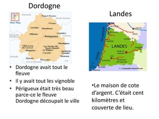 Dordogne
                                        Landes




• Dordogne avait tout le
  fleuve
• Il y avait tout les vignoble
• Périgueux était très beau
                                 •Le maison de cote
  parce-ce le fleuve             d’argent. C’était cent
  Dordogne découpait le ville    kilomètres et
                                 couverte de lieu.
 