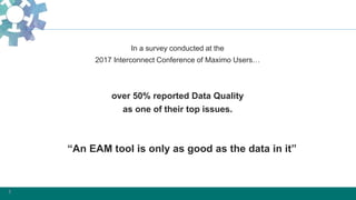 1
In a survey conducted at the
2017 Interconnect Conference of Maximo Users…
over 50% reported Data Quality
as one of their top issues.
“An EAM tool is only as good as the data in it”
 