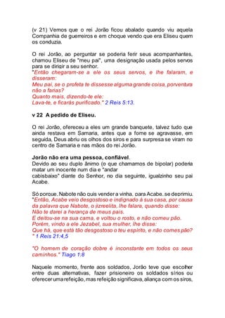 (v 21) Vemos que o rei Jorão ficou abalado quando viu aquela
Companhia de guerreiros e em choque vendo que era Eliseu quem
os conduzia.
O rei Jorão, ao perguntar se poderia ferir seus acompanhantes,
chamou Eliseu de "meu pai", uma designação usada pelos servos
para se dirigir a seu senhor.
"Então chegaram-se a ele os seus servos, e lhe falaram, e
disseram:
Meu pai, se o profeta te dissesse alguma grande coisa, porventura
não a farias?
Quanto mais, dizendo-te ele:
Lava-te, e ficarás purificado." 2 Reis 5:13.
v 22 A pedido de Eliseu.
O rei Jorão, ofereceu a eles um grande banquete, talvez tudo que
ainda restava em Samaria, antes que a fome se agravasse, em
seguida, Deus abriu os olhos dos siros e para surpresa se viram no
centro de Samaria e nas mãos do rei Jorão.
Jorão não era uma pessoa, confiável.
Devido ao seu duplo ânimo (o que chamamos de bipolar) poderia
matar um inocente num dia e "andar
cabisbaixo" diante do Senhor, no dia seguinte, igualzinho seu pai
Acabe.
Só porque,Nabote não quis vendera vinha, para Acabe,se deprimiu.
"Então, Acabe veio desgostoso e indignado à sua casa, por causa
da palavra que Nabote, o jizreelita, lhe falara, quando disse:
Não te darei a herança de meus pais.
E deitou-se na sua cama, e voltou o rosto, e não comeu pão.
Porém, vindo a ele Jezabel, sua mulher, lhe disse:
Que há, que está tão desgostoso o teu espírito, e não comes pão?
" 1 Reis 21:4,5
"O homem de coração dobre é inconstante em todos os seus
caminhos." Tiago 1:8
Naquele momento, frente aos soldados, Jorão teve que escolher
entre duas alternativas, fazer prisioneiro os soldados sírios ou
oferecerumarefeição,mas refeição significava,aliança com os siros,
 