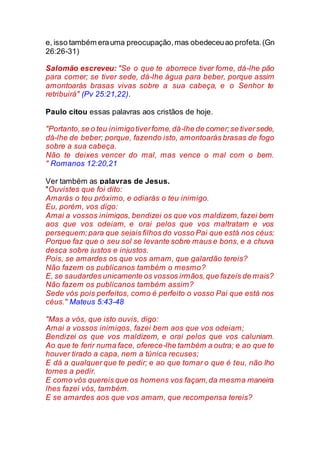 e, isso também erauma preocupação,mas obedeceuao profeta.(Gn
26:26-31)
Salomão escreveu: "Se o que te aborrece tiver fome, dá-lhe pão
para comer; se tiver sede, dá-lhe água para beber, porque assim
amontoarás brasas vivas sobre a sua cabeça, e o Senhor te
retribuirá" (Pv 25:21,22).
Paulo citou essas palavras aos cristãos de hoje.
"Portanto,se o teu inimigotiverfome,dá-lhe de comer;se tiversede,
dá-lhe de beber; porque, fazendo isto, amontoarás brasas de fogo
sobre a sua cabeça.
Não te deixes vencer do mal, mas vence o mal com o bem.
" Romanos 12:20,21
Ver também as palavras de Jesus.
"Ouvistes que foi dito:
Amarás o teu próximo, e odiarás o teu inimigo.
Eu, porém, vos digo:
Amai a vossos inimigos, bendizei os que vos maldizem, fazei bem
aos que vos odeiam, e orai pelos que vos maltratam e vos
perseguem;para que sejais filhos do vosso Pai que está nos céus;
Porque faz que o seu sol se levante sobre maus e bons, e a chuva
desça sobre justos e injustos.
Pois, se amardes os que vos amam, que galardão tereis?
Não fazem os publicanos também o mesmo?
E, se saudardes unicamente os vossos irmãos,que fazeis de mais?
Não fazem os publicanos também assim?
Sede vós pois perfeitos, como é perfeito o vosso Pai que está nos
céus." Mateus 5:43-48
"Mas a vós, que isto ouvis, digo:
Amai a vossos inimigos, fazei bem aos que vos odeiam;
Bendizei os que vos maldizem, e orai pelos que vos caluniam.
Ao que te ferir numa face, oferece-lhe também a outra; e ao que te
houver tirado a capa, nem a túnica recuses;
E dá a qualquer que te pedir; e ao que tomar o que é teu, não lho
tornes a pedir.
E como vós quereis que os homens vos façam,da mesma maneira
lhes fazei vós, também.
E se amardes aos que vos amam, que recompensa tereis?
 