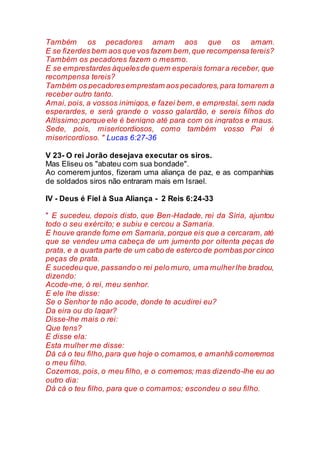 Também os pecadores amam aos que os amam.
E se fizerdes bem aos que vos fazem bem,que recompensa tereis?
Também os pecadores fazem o mesmo.
E se emprestardes àquelesde quem esperais tornara receber, que
recompensa tereis?
Também os pecadoresemprestam aos pecadores,para tornarem a
receber outro tanto.
Amai, pois, a vossos inimigos, e fazei bem, e emprestai, sem nada
esperardes, e será grande o vosso galardão, e sereis filhos do
Altíssimo;porque ele é benigno até para com os ingratos e maus.
Sede, pois, misericordiosos, como também vosso Pai é
misericordioso. " Lucas 6:27-36
V 23- O rei Jorão desejava executar os siros.
Mas Eliseu os "abateu com sua bondade".
Ao comerem juntos, fizeram uma aliança de paz, e as companhias
de soldados siros não entraram mais em Israel.
IV - Deus é Fiel à Sua Aliança - 2 Reis 6:24-33
" E sucedeu, depois disto, que Ben-Hadade, rei da Síria, ajuntou
todo o seu exército; e subiu e cercou a Samaria.
E houve grande fome em Samaria, porque eis que a cercaram, até
que se vendeu uma cabeça de um jumento por oitenta peças de
prata, e a quarta parte de um cabo de esterco de pombas por cinco
peças de prata.
E sucedeu que, passando o rei pelo muro, uma mulherlhe bradou,
dizendo:
Acode-me, ó rei, meu senhor.
E ele lhe disse:
Se o Senhor te não acode, donde te acudirei eu?
Da eira ou do lagar?
Disse-lhe mais o rei:
Que tens?
E disse ela:
Esta mulher me disse:
Dá cá o teu filho,para que hoje o comamos,e amanhã comeremos
o meu filho.
Cozemos, pois, o meu filho, e o comemos; mas dizendo-lhe eu ao
outro dia:
Dá cá o teu filho, para que o comamos; escondeu o seu filho.
 
