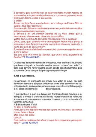 E sucedeu que, ouvindo o rei as palavras desta mulher, rasgou as
suas vestes,e ia passando pelo muro;e o povo viu que o rei trazia
cilício por dentro, sobre a sua carne,
E disse:
Assim me faça Deus, e outro tanto, se a cabeça de Eliseu, filho de
Safate, hoje ficar sobre ele.
Estava então Eliseu assentado em sua casa,e também os anciãos
estavam assentados com ele.
E enviou o rei um homem adiante de si; mas, antes que o
mensageiro viesse a ele, disse ele aos anciãos:
Vistes como o filho do homicida mandou tirar-me a cabeça?
Olhai, pois, que, quando vier o mensageiro, fechai-lhe a porta, e
empurrai-o para fora com a porta; porventura não vem, após ele, o
ruído dos pés de seu senhor?
E, estando ele ainda falando com eles,eis que o mensageiro descia
a ele; e disse:
Eis que este mal vem do Senhor, que mais, pois, esperaria do
Senhor?" 2 Reis 6:24-33
Os ataques às fronteiras haviam cessados,mas o reida Síria, decidiu
que havia chegado a hora de mostrar ao seu povo o "seu valor", e
para isso deveria haver guerra, assim sendo escolhe Samaria, pois
o povo de Deus sempre foi perseguido pelo inimigo.
1. Os governantes.
Se achavam na obrigação de provar seu valor ao povo, por isso
deveriam derrotar e saquear cidades as quais eles escolhiam ao seu
próprio critério, razão pela qual enviou um exército completo e pegou
o rei Jorão inteiramente despreparado.
É provável que a paz que havia nas fronteiras tenha deixado o rei
tranquilo e levado a crerque a Síria não representavamais nenhuma
ameaça e só pensasse em acumular riquezas, como muitos de nós
fazemos ainda hoje.
A Bíblia adverte. Vigiai.
"E direi a minha alma:
Alma, tens em depósito muitos bens para muitos anos; descansa,
come, bebe e folga.
Mas Deus lhe disse:
Louco!
Esta noite te pedirão a tua alma;e o que tens preparado,para quem
será?" Lucas 12:19,20
 