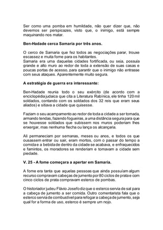 Ser como uma pomba em humildade, não quer dizer que, não
devemos ser perspicazes, visto que, o inimigo, está sempre
maquinando nos matar.
Ben-Hadade cerca Samaria por três anos.
O cerco de Samaria que fez todos as negociações parar, trouxe
escassez e muita fome para os habitantes.
Samaria era uma daquelas cidades fortificada, ou seja, possuía
grande e alto muro ao redor de toda a extensão de suas casas e
poucas portas de acesso, para garantir que o inimigo não entrasse
com seus ataques. Aparentemente muito segura.
A estratégia de guerra era interessante:
Ben-Hadade reunia todo o seu exército (de acordo com a
enciclopédiajudaica que cita a Literatura Rabínica, ele tinha 120 mil
soldados, contando com os soldados dos 32 reis que eram seus
aliados) e sitiava a cidade que quisesse.
Faziam o seu acampamento ao redor de toda a cidade a ser tomada,
armando tendas,fazendo fogueiras,a uma distância segurapara que
se houvesse soldados que subissem nos muros poderiam lhes
enxergar, mas nenhuma flecha ou lança os alcançaria.
Ali permaneciam por semanas, meses ou anos, e todos os que
ousassem entrar ou sair, eram mortos, com o passar do tempo a
comidae a bebidade dentro da cidade se acabava, e enfraquecidos
e famintos, os moradores se renderiam e tomavam a cidade sem
piedade.
V. 25 - A fome começara a apertar em Samaria.
A fome era tanta que aquelas pessoas que ainda possuíam algum
recurso compravam cabeças de jumento por80 ciclos de pratae com
cinco ciclos de prata compravam esterco de pombas.
O historiador judeu Flávio Josefodizque o esterco servia de sal para
a cabeça de jumento a ser comida. Outro comentarista fala que o
esterco serviade combustívelpararefogara cabeçade jumento,seja
qual for a forma de uso, esterco é sempre um nojo.
 