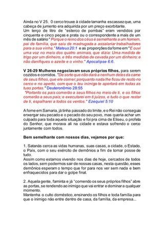 Ainda no V 25. 0 cerco trouxe à cidade tamanha escassezque, uma
cabeça de jumento era adquirida por um preço exorbitante.
Um terço de litro de “esterco de pombas” eram vendidos por
cinquenta e cinco peças e prata ou o correspondente a mais de um
mês de salário " Porque o reino dos céus é semelhante a um homem,
pai de família, que saiu de madrugada a assalariar trabalhadores
para a sua vinha." Mateus20:1 e as proporçõesdafome em "E ouvi
uma voz no meio dos quatro animais, que dizia: Uma medida de
trigo por um dinheiro, e três medidas de cevada por um dinheiro; e
não danifiques o azeite e o vinho." Apocalipse 6:6.
V 26-29 Mulheres negociavam seus próprios filhos, para serem
cozidos e comidos. "De sorte que não dará a nenhum delesda carne
de seus filhos,que ele comer;porquanto nada lhe ficou de resto no
cerco e no aperto, com que o teu inimigo te apertará em todas as
tuas portas." Deuteronômio 28:55
"Portanto os pais comerão a seus filhos no meio de ti, e os filhos
comerão a seus pais; e executarei em ti juízos, e tudo o que restar
de ti, espalharei a todos os ventos." Ezequiel 5:10
A fome em Samaria, já tinha passado do limite,e o Reinão conseguia
enxergar seu pecado e o pecado do seu povo, mas queria achar um
culpado para toda aquela situação e foi pra cima de Eliseu, o profeta
do Senhor, que morava ali na cidade e estava sofrendo o cerco
juntamente com todos.
Bem semelhante com nossos dias, vejamos por que:
1. Satanás cerca as vidas humanas, suas casas, a cidade, o Estado,
o País, com o seu exército de demônios a fim de tomar posse de
tudo.
Assim como estamos vivendo nos dias de hoje, cercados de todos
os lados,sem podermos sair de nossas casas, nesta questão,esses
demônios esperam o tempo que for para nos ver sem nada e bem
enfraquecidos para dar o golpe final.
2. Aquela gente, faminta e já “comendo os seus próprios filhos” abre
as portas,se rendendo ao inimigo que vai entrar e dominara qualquer
momento.
Mantenha o culto doméstico,ensinando os filhos e toda família para
que o inimigo não entre dentro de casa, da família, da empresa...
 