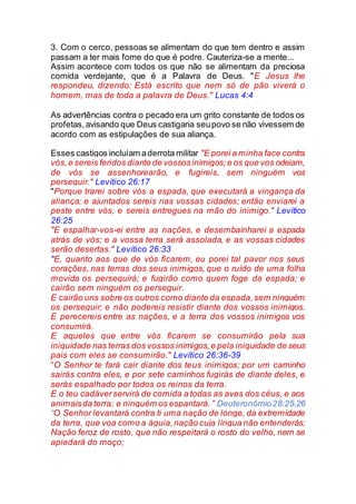 3. Com o cerco, pessoas se alimentam do que tem dentro e assim
passam a ter mais fome do que é podre. Cauteriza-se a mente...
Assim acontece com todos os que não se alimentam da preciosa
comida verdejante, que é a Palavra de Deus. "E Jesus lhe
respondeu, dizendo: Está escrito que nem só de pão viverá o
homem, mas de toda a palavra de Deus." Lucas 4:4
As advertências contra o pecado era um grito constante de todos os
profetas,avisando que Deus castigaria seupovo se não vivessem de
acordo com as estipulações de sua aliança.
Esses castigos incluíam aderrota militar "E porei a minha face contra
vós,e sereis feridos diante de vossosinimigos;e os que vos odeiam,
de vós se assenhorearão, e fugireis, sem ninguém vos
perseguir." Levítico 26:17
"Porque trarei sobre vós a espada, que executará a vingança da
aliança; e ajuntados sereis nas vossas cidades; então enviarei a
peste entre vós, e sereis entregues na mão do inimigo." Levítico
26:25
"E espalhar-vos-ei entre as nações, e desembainharei a espada
atrás de vós; e a vossa terra será assolada, e as vossas cidades
serão desertas." Levítico 26:33
"E, quanto aos que de vós ficarem, eu porei tal pavor nos seus
corações, nas terras dos seus inimigos, que o ruído de uma folha
movida os perseguirá; e fugirão como quem foge da espada; e
cairão sem ninguém os perseguir.
E cairão uns sobre os outros como diante da espada,sem ninguém
os perseguir; e não podereis resistir diante dos vossos inimigos.
E perecereis entre as nações, e a terra dos vossos inimigos vos
consumirá.
E aqueles que entre vós ficarem se consumirão pela sua
iniquidade nas terras dos vossos inimigos,e pela iniquidade de seus
pais com eles se consumirão." Levítico 26:36-39
“O Senhor te fará cair diante dos teus inimigos; por um caminho
sairás contra eles, e por sete caminhos fugirás de diante deles, e
serás espalhado por todos os reinos da terra.
E o teu cadáverservirá de comida a todas as aves dos céus, e aos
animaisda terra; e ninguém os espantará.” Deuteronômio28:25,26
“O Senhor levantará contra ti uma nação de longe, da extremidade
da terra, que voa como a águia,nação cuja língua não entenderás;
Nação feroz de rosto, que não respeitará o rosto do velho, nem se
apiedará do moço;
 