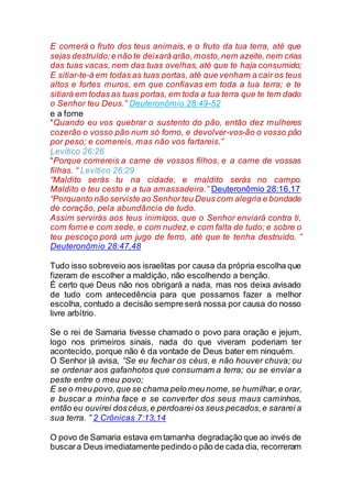 E comerá o fruto dos teus animais, e o fruto da tua terra, até que
sejas destruído;e não te deixará grão,mosto,nem azeite,nem crias
das tuas vacas, nem das tuas ovelhas, até que te haja consumido;
E sitiar-te-á em todas as tuas portas, até que venham a cair os teus
altos e fortes muros, em que confiavas em toda a tua terra; e te
sitiará em todas as tuas portas, em toda a tua terra que te tem dado
o Senhor teu Deus.” Deuteronômio 28:49-52
e a fome
“Quando eu vos quebrar o sustento do pão, então dez mulheres
cozerão o vosso pão num só forno, e devolver-vos-ão o vosso pão
por peso; e comereis, mas não vos fartareis.”
Levítico 26:26
“Porque comereis a carne de vossos filhos, e a carne de vossas
filhas. “ Levítico 26:29
“Maldito serás tu na cidade, e maldito serás no campo.
Maldito o teu cesto e a tua amassadeira.” Deuteronômio 28:16,17
“Porquanto não serviste ao Senhorteu Deus com alegria e bondade
de coração, pela abundância de tudo.
Assim servirás aos teus inimigos, que o Senhor enviará contra ti,
com fome e com sede, e com nudez,e com falta de tudo; e sobre o
teu pescoço porá um jugo de ferro, até que te tenha destruído. ”
Deuteronômio 28:47,48
Tudo isso sobreveio aos israelitas por causa da própria escolha que
fizeram de escolher a maldição, não escolhendo a benção.
É certo que Deus não nos obrigará a nada, mas nos deixa avisado
de tudo com antecedência para que possamos fazer a melhor
escolha, contudo a decisão sempre será nossa por causa do nosso
livre arbítrio.
Se o rei de Samaria tivesse chamado o povo para oração e jejum,
logo nos primeiros sinais, nada do que viveram poderiam ter
acontecido, porque não é da vontade de Deus bater em ninguém.
O Senhor já avisa, “Se eu fechar os céus, e não houver chuva; ou
se ordenar aos gafanhotos que consumam a terra; ou se enviar a
peste entre o meu povo;
E se o meu povo,que se chama pelo meu nome,se humilhar,e orar,
e buscar a minha face e se converter dos seus maus caminhos,
então eu ouvirei doscéus,e perdoarei os seus pecados,e sararei a
sua terra. ” 2 Crônicas 7:13,14
O povo de Samaria estava em tamanha degradação que ao invés de
buscara Deus imediatamente pedindo o pão de cada dia, recorreram
 