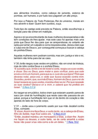 aos alimentos imundos, como cabeça de jumento, esterco de
pombas, ser humano, e por tudo isso pagaram um alto preço.
Por isso a Palavra do Todo Poderoso, Rei do universo, insiste em
nos advertir e dizer: Quem tem ouvidos, ouça.
Todo tipo de castigo está previsto na Palavra, então escolha hoje a
benção para não entrar em maldição.
Agorao rei se encontradiante de duas mulheres desesperadase não
tem condições de lhes ajudar, mas este caso foi apenas mais uma
pista que Deus lhe deu para que se arrependesse, no entanto ele
optouporachar um culpado e como respostaaelas, deixouclaro que
a culpa era de Deus e, por conseguinte começoua buscar a cabeça
do profeta Eliseu.
Aquelas mulheres nem pediram comida, mas sim, justiça e isto o rei,
também não tinha para dar ao caso.
V 30 Jorão rasgou suas vestes em público, não em sinal de tristeza,
mas de ódio contra Deus e o profeta Eliseu.
“E sucedeu que,lendo o rei de Israel a carta, rasgou as suas vestes,
e disse: Sou eu Deus, para matar e para vivificar, para que este
envie a mim um homem,para que eu o cure da sua lepra? Pelo que
deveras notai, peço-vos, e vede que busca ocasião contra mim.
Sucedeu,porém,que,ouvindo Eliseu,homem de Deus,que o rei de
Israel rasgara as suas vestes,mandou dizerao rei:Porque rasgaste
as tuas vestes? Deixa-o vir a mim, e saberá que há profeta em
Israel. “ 2 Reis 5:7,8
Ao rasgar-se em público, todos viram que estavam usando panos de
saco (um sinal de humilhação) que neste caso não passava de um
patuá, porque a humilhação tem que vir de dentro do coração e não
apenas do lado de fora de corpo.
V 31 – Jorão usou o juramento usado por sua mãe Jezabel contra
Elias, compare.
“E disse:Assim me faça Deus,e outro tanto, se a cabeça de Eliseu,
filho de Safate, hoje ficar sobre ele. ” 2 Reis 6:31
“Então Jezabel mandou um mensageiro a Elias, a dizer-lhe: Assim
me façam os deuses, e outro tanto, se de certo amanhã a estas
horas não puser a tua vida como a de um deles. “ 1 Reis 19:2
 
