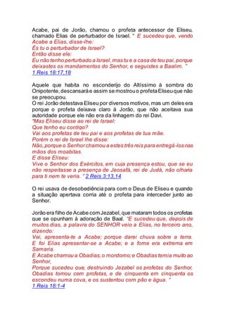 Acabe, pai de Jorão, chamou o profeta antecessor de Eliseu,
chamado Elias de perturbador de Israel. “ E sucedeu que, vendo
Acabe a Elias, disse-lhe:
És tu o perturbador de Israel?
Então disse ele:
Eu não tenho perturbado a Israel,mas tu e a casa de teu pai,porque
deixastes os mandamentos do Senhor, e seguistes a Baalim. ”
1 Reis 18:17,18
Aquele que habita no esconderijo do Altíssimo à sombra do
Onipotente,descansaráe assim se mostrouo profetaEliseuque não
se preocupou.
O rei Jorão detestava Eliseu por diversos motivos,mas um deles era
porque o profeta deixava claro à Jorão, que não aceitava sua
autoridade porque ele não era da linhagem do rei Davi.
“Mas Eliseu disse ao rei de Israel:
Que tenho eu contigo?
Vai aos profetas de teu pai e aos profetas de tua mãe.
Porém o rei de Israel lhe disse:
Não,porque o Senhorchamou a estes três reis para entregá-losnas
mãos dos moabitas.
E disse Eliseu:
Vive o Senhor dos Exércitos, em cuja presença estou, que se eu
não respeitasse a presença de Jeosafá, rei de Judá, não olharia
para ti nem te veria. ” 2 Reis 3:13,14
O rei usava de desobediência para com o Deus de Eliseu e quando
a situação apertava corria até o profeta para interceder junto ao
Senhor.
Jorão era filho de Acabe comJezabel,que mataram todos os profetas
que se opunham à adoração de Baal. “E sucedeu que, depois de
muitos dias, a palavra do SENHOR veio a Elias, no terceiro ano,
dizendo:
Vai, apresenta-te a Acabe; porque darei chuva sobre a terra.
E foi Elias apresentar-se a Acabe; e a fome era extrema em
Samaria.
E Acabe chamou a Obadias,o mordomo;e Obadias temia muito ao
Senhor,
Porque sucedeu que, destruindo Jezabel os profetas do Senhor,
Obadias tomou cem profetas, e de cinquenta em cinquenta os
escondeu numa cova, e os sustentou com pão e água. “
1 Reis 18:1-4
 