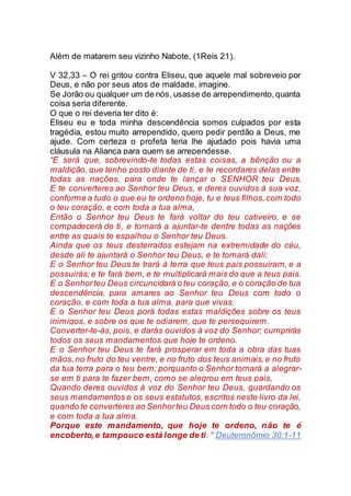 Além de matarem seu vizinho Nabote, (1Reis 21).
V 32,33 – O rei gritou contra Eliseu, que aquele mal sobreveio por
Deus, e não por seus atos de maldade, imagine.
Se Jorão ou qualquer um de nós, usasse de arrependimento,quanta
coisa seria diferente.
O que o rei deveria ter dito é:
Eliseu eu e toda minha descendência somos culpados por esta
tragédia, estou muito arrependido, quero pedir perdão a Deus, me
ajude. Com certeza o profeta teria lhe ajudado pois havia uma
cláusula na Aliança para quem se arrependesse.
“E será que, sobrevindo-te todas estas coisas, a bênção ou a
maldição, que tenho posto diante de ti, e te recordares delas entre
todas as nações, para onde te lançar o SENHOR teu Deus,
E te converteres ao Senhor teu Deus, e deres ouvidos à sua voz,
conforme a tudo o que eu te ordeno hoje, tu e teus filhos,com todo
o teu coração, e com toda a tua alma,
Então o Senhor teu Deus te fará voltar do teu cativeiro, e se
compadecerá de ti, e tornará a ajuntar-te dentre todas as nações
entre as quais te espalhou o Senhor teu Deus.
Ainda que os teus desterrados estejam na extremidade do céu,
desde ali te ajuntará o Senhor teu Deus, e te tomará dali;
E o Senhor teu Deus te trará à terra que teus pais possuíram, e a
possuirás; e te fará bem, e te multiplicará mais do que a teus pais.
E o Senhorteu Deus circuncidará o teu coração,e o coração de tua
descendência, para amares ao Senhor teu Deus com todo o
coração, e com toda a tua alma, para que vivas.
E o Senhor teu Deus porá todas estas maldições sobre os teus
inimigos, e sobre os que te odiarem, que te perseguirem.
Converter-te-ás, pois, e darás ouvidos à voz do Senhor; cumprirás
todos os seus mandamentos que hoje te ordeno.
E o Senhor teu Deus te fará prosperar em toda a obra das tuas
mãos,no fruto do teu ventre, e no fruto dos teus animais,e no fruto
da tua terra para o teu bem; porquanto o Senhor tornará a alegrar-
se em ti para te fazer bem, como se alegrou em teus pais,
Quando deres ouvidos à voz do Senhor teu Deus, guardando os
seus mandamentos e os seus estatutos, escritos neste livro da lei,
quando te converteres ao Senhorteu Deus com todo o teu coração,
e com toda a tua alma.
Porque este mandamento, que hoje te ordeno, não te é
encoberto,e tampouco está longe de ti. “ Deuteronômio 30:1-11
 