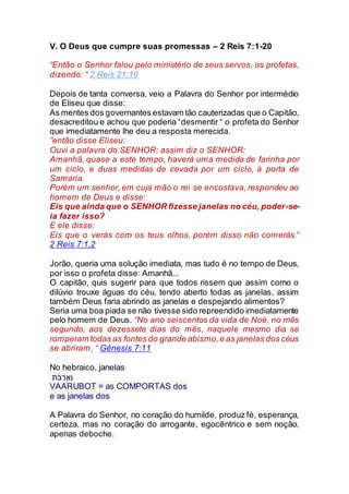 V. O Deus que cumpre suas promessas – 2 Reis 7:1-20
“Então o Senhor falou pelo ministério de seus servos, os profetas,
dizendo: “ 2 Reis 21:10
Depois de tanta conversa, veio a Palavra do Senhor por intermédio
de Eliseu que disse:
As mentes dos governantes estavam tão cauterizadas que o Capitão,
desacreditou e achou que poderia “desmentir “ o profeta do Senhor
que imediatamente lhe deu a resposta merecida.
”então disse Eliseu:
Ouvi a palavra do SENHOR; assim diz o SENHOR:
Amanhã, quase a este tempo, haverá uma medida de farinha por
um ciclo, e duas medidas de cevada por um ciclo, à porta de
Samaria.
Porém um senhor, em cuja mão o rei se encostava, respondeu ao
homem de Deus e disse:
Eis que ainda que o SENHOR fizesse janelas no céu, poder-se-
ia fazer isso?
E ele disse:
Eis que o verás com os teus olhos, porém disso não comerás.”
2 Reis 7:1,2
Jorão, queria uma solução imediata, mas tudo é no tempo de Deus,
por isso o profeta disse: Amanhã...
O capitão, quis sugerir para que todos rissem que assim como o
dilúvio trouxe águas do céu, tendo aberto todas as janelas, assim
também Deus faria abrindo as janelas e despejando alimentos?
Seria uma boa piada se não tivesse sido repreendido imediatamente
pelo homem de Deus. “No ano seiscentos da vida de Noé, no mês
segundo, aos dezessete dias do mês, naquele mesmo dia se
romperam todas as fontes do grande abismo,e as janelas dos céus
se abriram, “ Gênesis 7:11
No hebraico, janelas
‫בֹּת‬ ֻ‫ר‬ֲ‫ַא‬‫ו‬
VAARUBOT = as COMPORTAS dos
e as janelas dos
A Palavra do Senhor, no coração do humilde, produz fé, esperança,
certeza, mas no coração do arrogante, egocêntrico e sem noção,
apenas deboche.
 