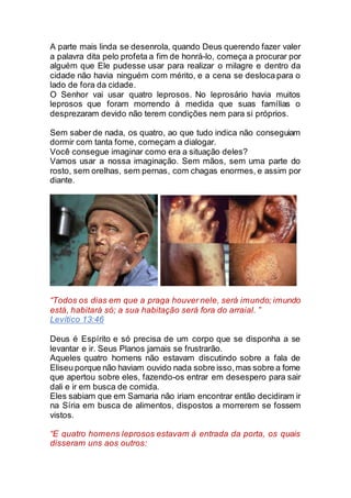 A parte mais linda se desenrola, quando Deus querendo fazer valer
a palavra dita pelo profeta a fim de honrá-lo, começa a procurar por
alguém que Ele pudesse usar para realizar o milagre e dentro da
cidade não havia ninguém com mérito, e a cena se desloca para o
lado de fora da cidade.
O Senhor vai usar quatro leprosos. No leprosário havia muitos
leprosos que foram morrendo à medida que suas famílias o
desprezaram devido não terem condições nem para si próprios.
Sem saber de nada, os quatro, ao que tudo indica não conseguiam
dormir com tanta fome, começam a dialogar.
Você consegue imaginar como era a situação deles?
Vamos usar a nossa imaginação. Sem mãos, sem uma parte do
rosto, sem orelhas, sem pernas, com chagas enormes, e assim por
diante.
“Todos os dias em que a praga houver nele, será imundo; imundo
está, habitará só; a sua habitação será fora do arraial. ”
Levítico 13:46
Deus é Espírito e só precisa de um corpo que se disponha a se
levantar e ir. Seus Planos jamais se frustrarão.
Aqueles quatro homens não estavam discutindo sobre a fala de
Eliseu porque não haviam ouvido nada sobre isso,mas sobre a fome
que apertou sobre eles, fazendo-os entrar em desespero para sair
dali e ir em busca de comida.
Eles sabiam que em Samaria não iriam encontrar então decidiram ir
na Síria em busca de alimentos, dispostos a morrerem se fossem
vistos.
“E quatro homens leprosos estavam à entrada da porta, os quais
disseram uns aos outros:
 