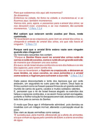 Para que estaremos nós aqui até morrermos?
Se dissermos:
Entremos na cidade, há fome na cidade, e morreremos aí; e se
ficarmos aqui, também morreremos.
Vamos nós, pois, agora, e passemos para o arraial dos sírios; se
nos deixarem viver, viveremos, e se nos matarem, tão-somente
morreremos. “ 2 Reis 7:3,4
Mal sabiam que estavam sendo usados por Deus, nesta
caminhada.
“E levantaram-se ao crepúsculo, para irem ao arraial dos sírios; e,
chegando à entrada do arraial dos sírios, eis que não havia ali
ninguém. “ 2 Reis 7:5
Porque será que o arraial Sírio estava vazio sem ninguém
quando eles chegaram?
Os Versículos seguintes nos contam.
“Porque o Senhor fizera ouvir no arraial dos sírios ruído de
carros e ruído de cavalos,comoo ruído de um grande exército;
de maneira que disseram uns aos outros:
Eis que o rei de Israel alugou contra nós os reis dos heteus e os reis
dos egípcios, para virem contra nós.
Por isso se levantaram, e fugiram no crepúsculo, e deixaram as
suas tendas, os seus cavalos, os seus jumentos e o arraial
como estava;e fugiram para salvarem a sua vida. “ 2 Reis 7:6,7
Cada passo desconjuntado e lento dos leprosos que por certo
andavam, um segurando no outro para não caírem, Deus fazia os
Sírios ouvirem como se fossem passosfirmesde um grande exército,
munido de carros de guerra, cavalos e muitos soldados valentes.
E, pensaram que o rei de Israel tivesse alugado os exércitos dos
heteus e egípcios contra eles, e se assim fosse seriam esmagados,
portanto a melhor solução foidesaparecerem dali,deixando o campo
todo livre para os servos do Senhor.
O modo que Deus age é infinitamente admirável, pois derrotou os
moabitas com um milagre incrível, alterando a percepção visual do
povo.
Eles viam as águas vermelhas como sangue.
“E sucedeu que, pela manhã, oferecendo-se a oferta de alimentos,
eis que vinham as águas pelo caminho de Edom;e a terra se encheu
de água.
 