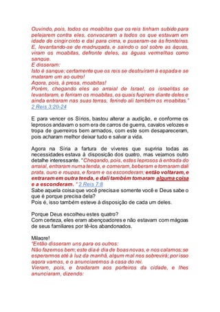 Ouvindo, pois, todos os moabitas que os reis tinham subido para
pelejarem contra eles, convocaram a todos os que estavam em
idade de cingir cinto e daí para cima, e puseram-se às fronteiras.
E, levantando-se de madrugada, e saindo o sol sobre as águas,
viram os moabitas, defronte deles, as águas vermelhas como
sangue.
E disseram:
Isto é sangue; certamente que os reis se destruíram à espada e se
mataram um ao outro!
Agora, pois, à presa, moabitas!
Porém, chegando eles ao arraial de Israel, os israelitas se
levantaram, e feriram os moabitas, os quais fugiram diante deles e
ainda entraram nas suas terras, ferindo ali também os moabitas.”
2 Reis 3:20-24
E para vencer os Sírios, bastou alterar a audição, e conforme os
leprosos andavam o som era de carros de guerra, cavalos velozes e
tropa de guerreiros bem armados, com este som desapareceram,
pois acharam melhor deixar tudo e salvar a vida.
Agora na Síria a fartura de víveres que supriria todas as
necessidades estava à disposição dos quatro, mas vejamos outro
detalhe interessante. “Chegando, pois, estes leprosos à entrada do
arraial, entraram numa tenda, e comeram,beberam e tomaram dali
prata, ouro e roupas, e foram e os esconderam; então voltaram,e
entraram em outra tenda, e dali também tomaram alguma coisa
e a esconderam. “ 2 Reis 7:8
Sabe aquela coisa que você precisae somente você e Deus sabe o
que é porque precisa dela?
Pois é, isso também esteve à disposição de cada um deles.
Porque Deus escolheu estes quatro?
Com certeza, eles eram abençoadores e não estavam com mágoas
de seus familiares por tê-los abandonados.
Milagre!
“Então disseram uns para os outros:
Não fazemos bem;este dia é dia de boas novas,e nos calamos;se
esperarmos até à luz da manhã, algum mal nos sobrevirá; por isso
agora vamos, e o anunciaremos à casa do rei.
Vieram, pois, e bradaram aos porteiros da cidade, e lhes
anunciaram, dizendo:
 
