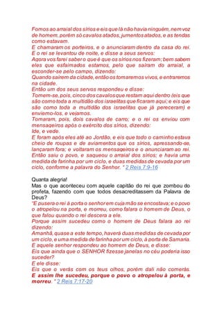 Fomos ao arraial dos sírios e eis que lá não havia ninguém,nem voz
de homem,porém só cavalos atados,jumentosatados,e as tendas
como estavam.
E chamaram os porteiros, e o anunciaram dentro da casa do rei.
E o rei se levantou de noite, e disse a seus servos:
Agora vos farei sabero que é que os sírios nos fizeram;bem sabem
eles que esfaimados estamos, pelo que saíram do arraial, a
esconder-se pelo campo, dizendo:
Quando saírem da cidade,então os tomaremos vivos,e entraremos
na cidade.
Então um dos seus servos respondeu e disse:
Tomem-se,pois,cinco dos cavalosque restam aqui dentro (eis que
são como toda a multidão dos israelitas que ficaram aqui;e eis que
são como toda a multidão dos israelitas que já pereceram) e
enviemo-los, e vejamos.
Tomaram, pois, dois cavalos de carro; e o rei os enviou com
mensageiros após o exército dos sírios, dizendo:
Ide, e vede.
E foram após eles até ao Jordão, e eis que todo o caminho estava
cheio de roupas e de aviamentos que os sírios, apressando-se,
lançaram fora; e voltaram os mensageiros e o anunciaram ao rei.
Então saiu o povo, e saqueou o arraial dos sírios; e havia uma
medida de farinha por um ciclo, e duas medidas de cevada por um
ciclo, conforme a palavra do Senhor. “ 2 Reis 7:9-16
Quanta alegria!
Mas o que aconteceu com aquele capitão do rei que zombou do
profeta, fazendo com que todos desacreditassem da Palavra de
Deus?
“E pusera o rei à porta o senhorem cuja mão se encostava;e o povo
o atropelou na porta, e morreu, como falara o homem de Deus, o
que falou quando o rei descera a ele.
Porque assim sucedeu como o homem de Deus falara ao rei
dizendo:
Amanhã,quase a este tempo,haverá duas medidas de cevada por
um ciclo,e uma medida de farinha porum ciclo,à porta de Samaria.
E aquele senhor respondeu ao homem de Deus, e disse:
Eis que ainda que o SENHOR fizesse janelas no céu poderia isso
suceder?
E ele disse:
Eis que o verás com os teus olhos, porém dali não comerás.
E assim lhe sucedeu, porque o povo o atropelou à porta, e
morreu. “ 2 Reis 7:17-20
 